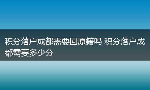 积分落户成都需要回原籍吗 积分落户成都需要多少分