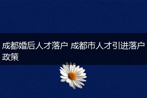 成都婚后人才落户 成都市人才引进落户政策