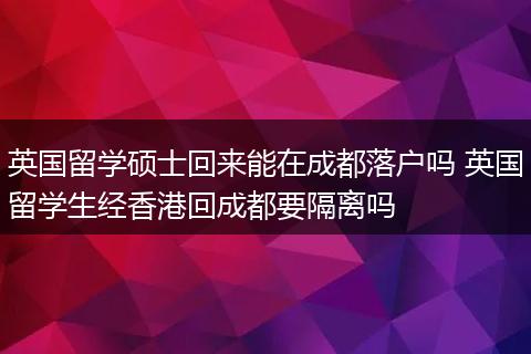 英国留学硕士回来能在成都落户吗 英国留学生经香港回成都要隔离吗