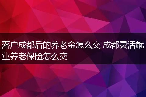 落户成都后的养老金怎么交 成都灵活就业养老保险怎么交