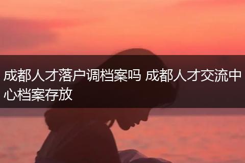 成都人才落户调档案吗 成都人才交流中心档案存放