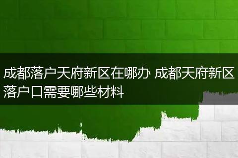 成都落户天府新区在哪办 成都天府新区落户口需要哪些材料