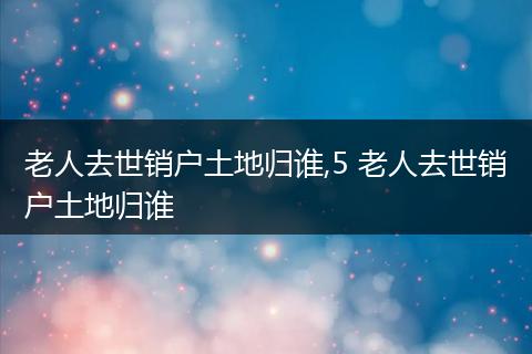老人去世销户土地归谁,5 老人去世销户土地归谁