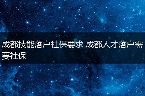 成都技能落户社保要求 成都人才落户需要社保