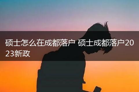 硕士怎么在成都落户 硕士成都落户2023新政