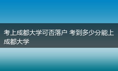 考上成都大学可否落户 考到多少分能上成都大学
