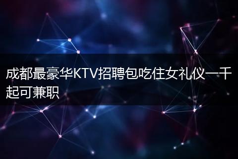 成都最豪华KTV招聘包吃住女礼仪一千起可兼职