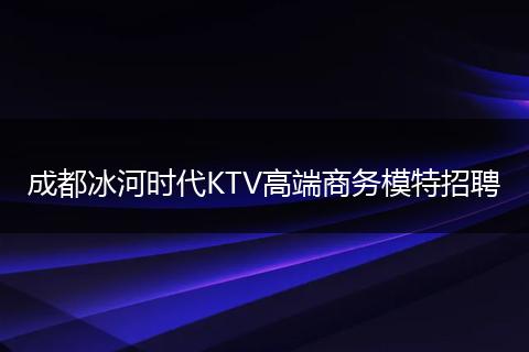 成都冰河时代KTV高端商务模特招聘