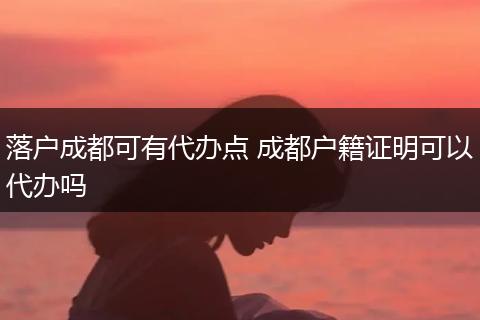 落户成都可有代办点 成都户籍证明可以代办吗