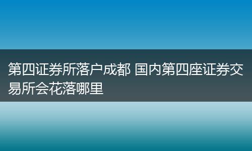 第四证券所落户成都 国内第四座证券交易所会花落哪里