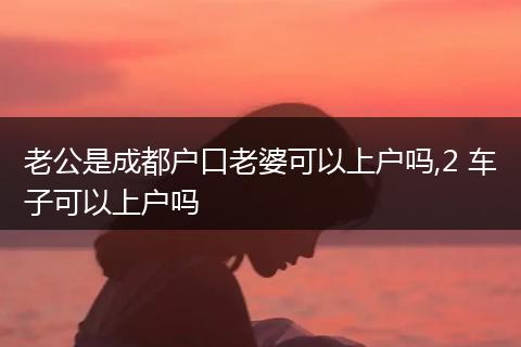 老公是成都户口老婆可以上户吗,2 车子可以上户吗