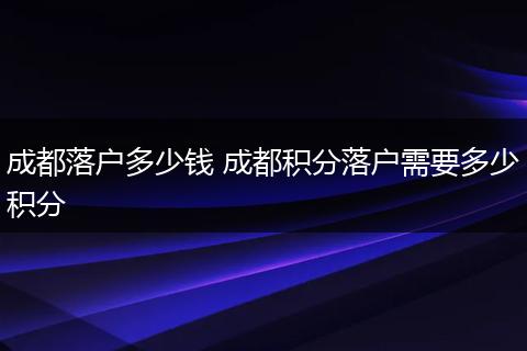 成都落户多少钱 成都积分落户需要多少积分