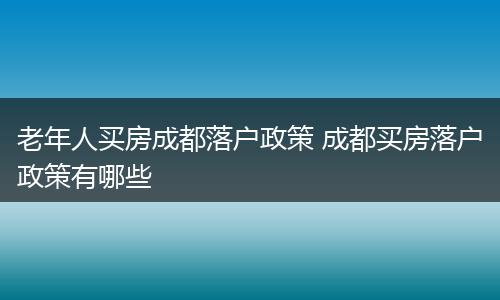 老年人买房成都落户政策 成都买房落户政策有哪些