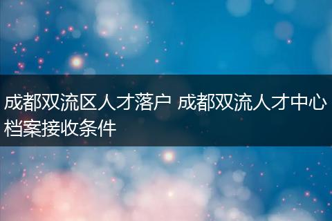 成都双流区人才落户 成都双流人才中心档案接收条件