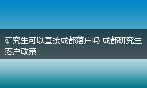 研究生可以直接成都落户吗 成都研究生落户政策