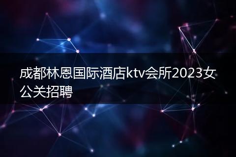 成都林恩国际酒店ktv会所2023女公关招聘