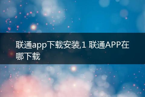 联通app下载安装,1 联通APP在哪下载