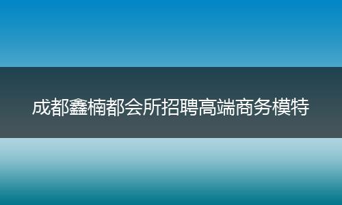 成都鑫楠都会所招聘高端商务模特