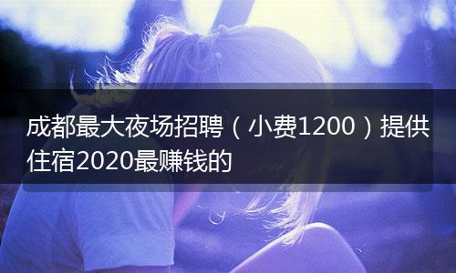 成都最大夜场招聘（小费1200）提供住宿2020最赚钱的