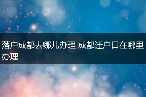 落户成都去哪儿办理 成都迁户口在哪里办理