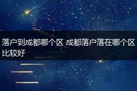 落户到成都哪个区 成都落户落在哪个区比较好