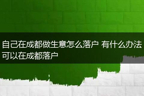 自己在成都做生意怎么落户 有什么办法可以在成都落户