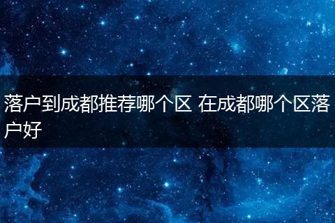 落户到成都推荐哪个区 在成都哪个区落户好