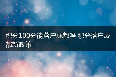 积分100分能落户成都吗 积分落户成都新政策