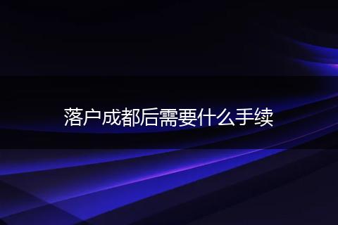 落户成都后需要什么手续