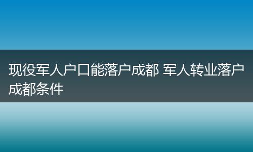 现役军人户口能落户成都 军人转业落户成都条件