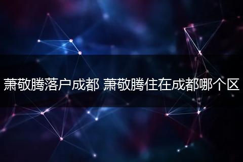 萧敬腾落户成都 萧敬腾住在成都哪个区