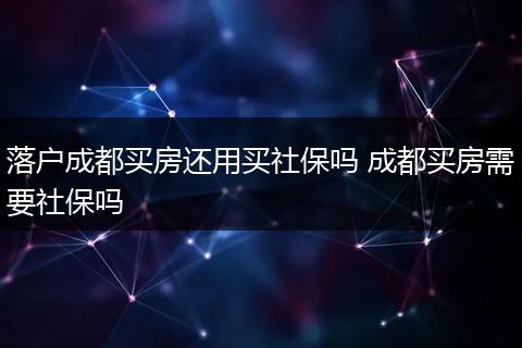 落户成都买房还用买社保吗 成都买房需要社保吗