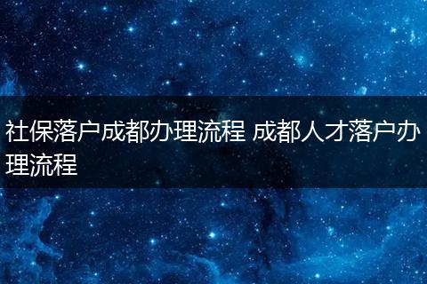 社保落户成都办理流程 成都人才落户办理流程