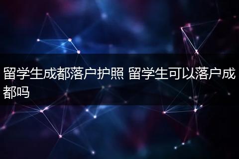 留学生成都落户护照 留学生可以落户成都吗