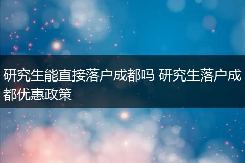 研究生能直接落户成都吗 研究生落户成都优惠政策