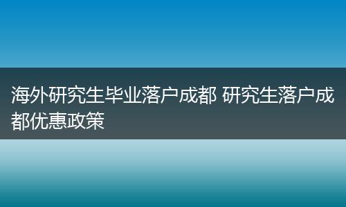 海外研究生毕业落户成都 研究生落户成都优惠政策