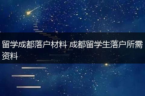 留学成都落户材料 成都留学生落户所需资料