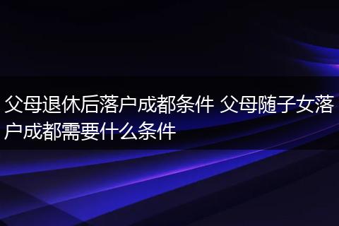 父母退休后落户成都条件 父母随子女落户成都需要什么条件