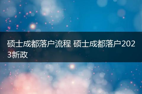 硕士成都落户流程 硕士成都落户2023新政