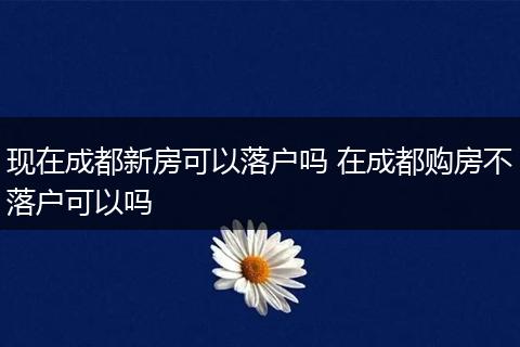 现在成都新房可以落户吗 在成都购房不落户可以吗