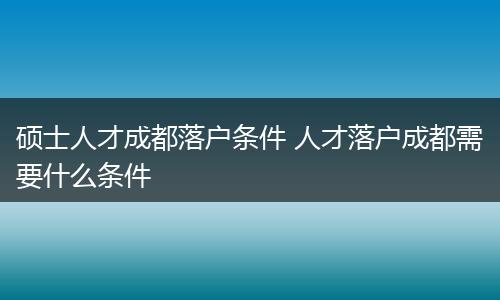 硕士人才成都落户条件 人才落户成都需要什么条件
