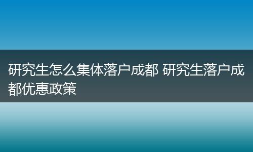 研究生怎么集体落户成都 研究生落户成都优惠政策