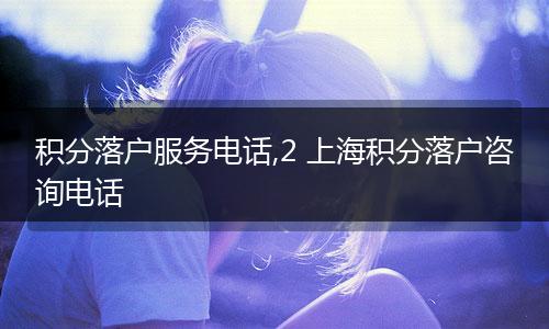 积分落户服务电话,2 上海积分落户咨询电话