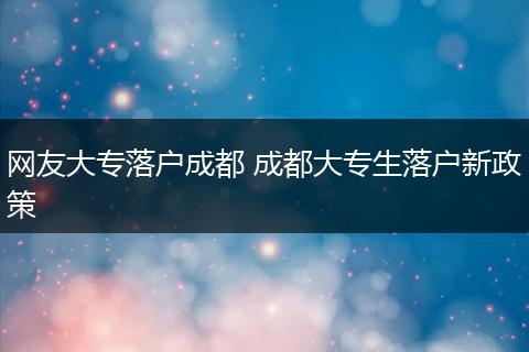 网友大专落户成都 成都大专生落户新政策