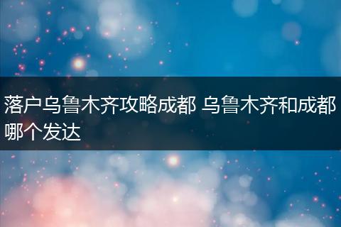 落户乌鲁木齐攻略成都 乌鲁木齐和成都哪个发达