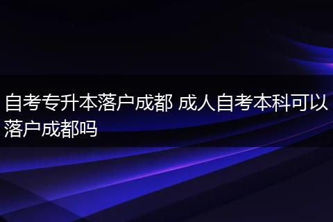自考专升本落户成都 成人自考本科可以落户成都吗