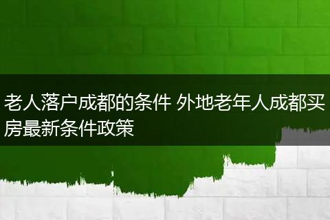 老人落户成都的条件 外地老年人成都买房最新条件政策