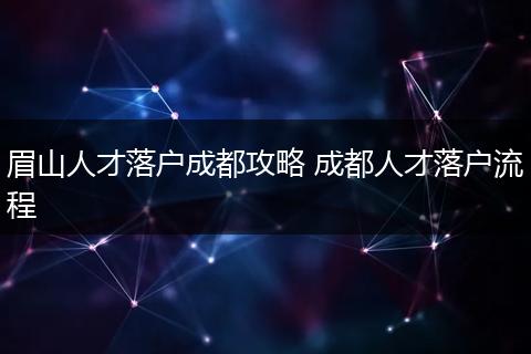 眉山人才落户成都攻略 成都人才落户流程