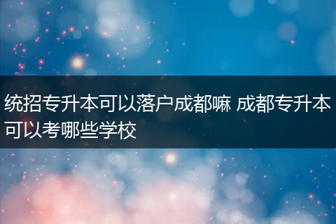 统招专升本可以落户成都嘛 成都专升本可以考哪些学校