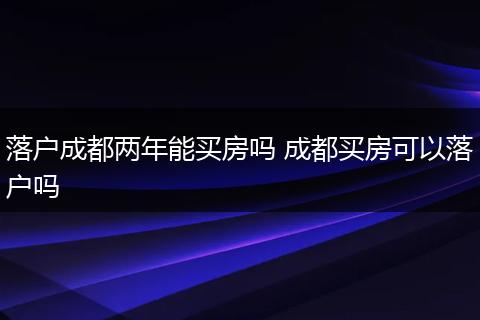 落户成都两年能买房吗 成都买房可以落户吗